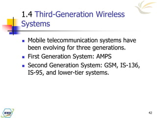 42
1.4 Third-Generation Wireless
Systems
 Mobile telecommunication systems have
been evolving for three generations.
 First Generation System: AMPS
 Second Generation System: GSM, IS-136,
IS-95, and lower-tier systems.
 
