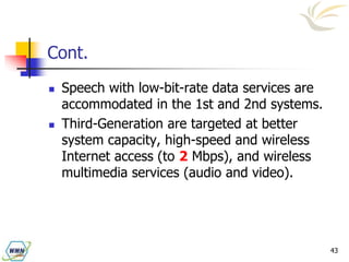 43
Cont.
 Speech with low-bit-rate data services are
accommodated in the 1st and 2nd systems.
 Third-Generation are targeted at better
system capacity, high-speed and wireless
Internet access (to 2 Mbps), and wireless
multimedia services (audio and video).
 