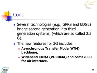 44
Cont.
 Several technologies (e.g., GPRS and EDGE)
bridge second generation into third
generation systems, (which are so called 2.5
G).
 The new features for 3G includes
 Asynchronous Transfer Mode (ATM)
backbone,
 Wideband CDMA (W-CDMA) and cdma2000
for air interface.
 