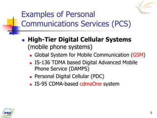 5
Examples of Personal
Communications Services (PCS)
 High-Tier Digital Cellular Systems
(mobile phone systems)
 Global System for Mobile Communication (GSM)
 IS-136 TDMA based Digital Advanced Mobile
Phone Service (DAMPS)
 Personal Digital Cellular (PDC)
 IS-95 CDMA-based cdmaOne system
 