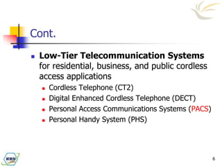6
Cont.
 Low-Tier Telecommunication Systems
for residential, business, and public cordless
access applications
 Cordless Telephone (CT2)
 Digital Enhanced Cordless Telephone (DECT)
 Personal Access Communications Systems (PACS)
 Personal Handy System (PHS)
 