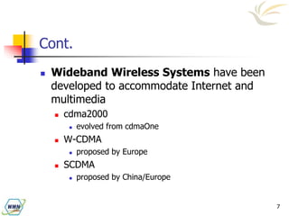 7
Cont.
 Wideband Wireless Systems have been
developed to accommodate Internet and
multimedia
 cdma2000
 evolved from cdmaOne
 W-CDMA
 proposed by Europe
 SCDMA
 proposed by China/Europe
 
