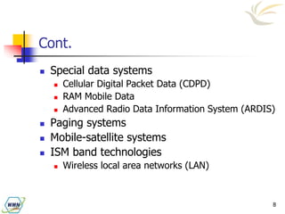 8
Cont.
 Special data systems
 Cellular Digital Packet Data (CDPD)
 RAM Mobile Data
 Advanced Radio Data Information System (ARDIS)
 Paging systems
 Mobile-satellite systems
 ISM band technologies
 Wireless local area networks (LAN)
 