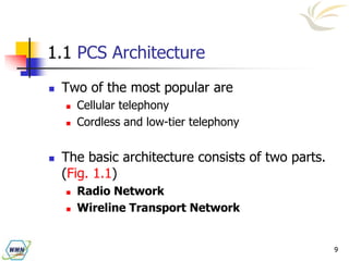 9
1.1 PCS Architecture
 Two of the most popular are
 Cellular telephony
 Cordless and low-tier telephony
 The basic architecture consists of two parts.
(Fig. 1.1)
 Radio Network
 Wireline Transport Network
 