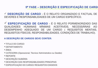 5ª FASE – DESCRIÇÃO E ESPECIFICAÇÃO DE CARGO
 DESCRIÇÃO DE CARGO - É O RELATO ORGANIZADO E FACTUAL DE
DEVERES E RESPONSABILIDADES DE UM CARGO ESPECÍFICO.
 ESPECIFICAÇÃO DE CARGO - É O RELATO PORMENORIZADO DAS
QUALIDADES HUMANAS MÍNIMAS ACEITÁVEIS, NECESSÁRIAS AO
DESEMPENHO ADEQUADO DE UM CARGO ( REQUISITOS MENTAIS,
REQUISITOS FÍSICOS, RESPONSABILIDADES, CONDIÇÕES DE TRABALHO).
A DESCRIÇÃO DE CARGOS DEVE CONTER:
 TITULO DO CARGO
 DEPARTAMENTO
 ÁREA
 CATEGORIA (Operacional, Técnico/ Administrativo ou Gestão)
 REPORTE
 DESCRIÇÃO SUMÁRIA
 DESCRIÇÃO DAS RESPONSABILIDADES PRINCIPAIS
 ESPECIFICAÇÃO DO CARGO/ REQUISITOS EXIGIDOS
 