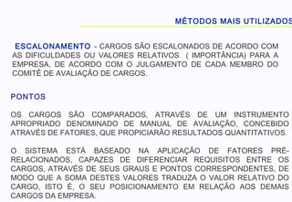 MÉTODOS MAIS UTILIZADOS
ESCALONAMENTO - CARGOS SÃO ESCALONADOS DE ACORDO COM
AS DIFICULDADES OU VALORES RELATIVOS ( IMPORTÂNCIA) PARA A
EMPRESA, DE ACORDO COM O JULGAMENTO DE CADA MEMBRO DO
COMITÊ DE AVALIAÇÃO DE CARGOS.
PONTOS
OS CARGOS SÃO COMPARADOS, ATRAVÉS DE UM INSTRUMENTO
APROPRIADO DENOMINADO DE MANUAL DE AVALIAÇÃO, CONCEBIDO
ATRAVÉS DE FATORES, QUE PROPICIARÃO RESULTADOS QUANTITATIVOS.
O SISTEMA ESTÁ BASEADO NA APLICAÇÃO DE FATORES PRÉ-
RELACIONADOS, CAPAZES DE DIFERENCIAR REQUISITOS ENTRE OS
CARGOS, ATRAVÉS DE SEUS GRAUS E PONTOS CORRESPONDENTES, DE
MODO QUE A SOMA DESTES VALORES TRADUZA O VALOR RELATIVO DO
CARGO, ISTO É, O SEU POSICIONAMENTO EM RELAÇÃO AOS DEMAIS
CARGOS DA EMPRESA.
 