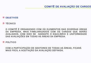  OBJETIVOS
 TÉCNICO
O COMITÊ É ORGANIZADO COM OS ELEMENTOS DAS DIVERSAS ÁREAS
DA EMPRESA, MAIS FAMILIARIZADOS COM OS CARGOS QUE SERÃO
AVALIADOS, COM ISSO SE GARANTE O EQUILÍBRIO E UNIFORMIDADE
DAS AVALIAÇÕES EM TODAS AS ÁREAS DA EMPRESA.
 POLÍTICO
COM A PARTICIPAÇÃO DE GESTORES DE TODAS AS ÁREAS, FICARÁ
MAIS FÁCIL A ACEITAÇÃO DA AVALIAÇÃO DEFINIDA.
COMITÊ DE AVALIAÇÃO DE CARGOS
 