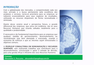 2
Com a globalização dos mercados, a competitividade cada vez
mais acirrada e a busca permanente pela excelência dos
produtos e serviços, torna-se prioritário para as empresas se
voltarem essencialmente para seus negócios de resultados,
utilizando os recursos disponíveis de forma racionalizada e
otimizada.
Diante desse cenário atual e perspectiva futura, o grande
diferencial das empresas, que entra em evidência, são os seus
Recursos Humanos que estarão voltados totalmente para a
qualidade e produtividade.
É necessário e de fundamental importância para as empresas que
qualquer medida de aprimoramento, desenvolvimento ou
racionalização seja bem planejada e executada, visando a
economia de esforços e que os mesmos sejam direcionados à
objetivos comuns.
A PEOPLEUP CONSULTORIA EM REMUNERAÇÃO E RECURSOS
HUMANOS, vem realizando trabalhos que contribuem para o
desenvolvimento, estruturação e apoio à tomada de decisão,
para uma gestão eficaz e eficiente dos seus Recursos Humanos.
INTRODUÇÃO
Contato:
Alexandre S. Pescuma - alexandre@peopleup.com.br
 