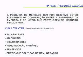 8ª FASE – PESQUISA SALARIAL
A PESQUISA DE MERCADO TEM POR OBJETIVO OBTER
ELEMENTOS DE COMPARAÇÃO ENTRE A ESTRUTURA DA
EMPRESA E OS NÍVEIS QUE PREVALECEM NO MERCADO
PESQUISADO.
VISA LEVANTAR: (DEPENDE DO OBJETIVO DA PESQUISA)
• SALÁRIO BASE
• ADICIONAIS
• GRATIFICAÇÕES
• REMUNERAÇÃO VARIÁVEL
• BENEFÍCIOS
• PRÁTICAS E POLÍTICAS DE REMUNERAÇÃO
 