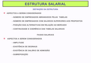 ESTRUTURA SALARIAL
DEFINIÇÃO DA ESTRUTURA
 ASPECTOS A SEREM CONSIDERADOS
- NÚMERO DE EMPREGADOS ABRANGIDOS PELAS TABELAS
- NÚMERO DE EMPREGADOS COM SALÁRIOS SUPERIORES AOS PROPOSTOS
- POSIÇÃO DAS ALTERNATIVAS EM RELAÇÃO AO MERCADO
- CONTINUIDADE E COERÊNCIA DAS TABELAS SALARIAIS
FAIXAS SALARIAIS
 ASPECTOS A SEREM CONSIDERADOS
- AMPLITUDE
- EXISTÊNCIA DE DEGRAUS
- EXISTÊNCIA DE SALÁRIO DE ADMISSÃO
- SUBREPOSIÇÃO
 