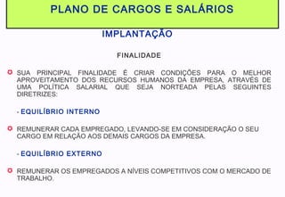 PLANO DE CARGOS E SALÁRIOS
IMPLANTAÇÃO
FINALIDADE
 SUA PRINCIPAL FINALIDADE É CRIAR CONDIÇÕES PARA O MELHOR
APROVEITAMENTO DOS RECURSOS HUMANOS DA EMPRESA, ATRAVÉS DE
UMA POLÍTICA SALARIAL QUE SEJA NORTEADA PELAS SEGUINTES
DIRETRIZES:
- EQUILÍBRIO INTERNO
 REMUNERAR CADA EMPREGADO, LEVANDO-SE EM CONSIDERAÇÃO O SEU
CARGO EM RELAÇÃO AOS DEMAIS CARGOS DA EMPRESA.
- EQUILÍBRIO EXTERNO
 REMUNERAR OS EMPREGADOS A NÍVEIS COMPETITIVOS COM O MERCADO DE
TRABALHO.
 