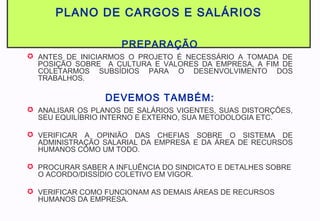 PLANO DE CARGOS E SALÁRIOS
PREPARAÇÃO
 ANTES DE INICIARMOS O PROJETO É NECESSÁRIO A TOMADA DE
POSIÇÃO SOBRE A CULTURA E VALORES DA EMPRESA, A FIM DE
COLETARMOS SUBSÍDIOS PARA O DESENVOLVIMENTO DOS
TRABALHOS.
DEVEMOS TAMBÉM:
 ANALISAR OS PLANOS DE SALÁRIOS VIGENTES, SUAS DISTORÇÕES,
SEU EQUILÍBRIO INTERNO E EXTERNO, SUA METODOLOGIA ETC.
 VERIFICAR A OPINIÃO DAS CHEFIAS SOBRE O SISTEMA DE
ADMINISTRAÇÃO SALARIAL DA EMPRESA E DA ÁREA DE RECURSOS
HUMANOS COMO UM TODO.
 PROCURAR SABER A INFLUÊNCIA DO SINDICATO E DETALHES SOBRE
O ACORDO/DISSÍDIO COLETIVO EM VIGOR.
 VERIFICAR COMO FUNCIONAM AS DEMAIS ÁREAS DE RECURSOS
HUMANOS DA EMPRESA.
 