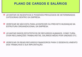 PLANO DE CARGOS E SALÁRIOS
 LEVANTAR OS INCENTIVOS E POSSÍVEIS PRIVILÉGIOS DE DETERMINADAS
CATEGORIAS DENTRO DA EMPRESA.
 VERIFICAR SE NÃO ESTA PARA ACONTECER OU PREVISTO MUDANÇAS NA
ESTRUTURA ORGANIZACIONAL DA EMPRESA.
 LEVANTAR DADOS ESTATÍSTICOS DE RECURSOS HUMANOS, COMO TURN-
OVER RECLAMAÇÕES TRABALHISTAS, SALÁRIOS MÉDIO POR UNIDADE ETC.
 VERIFICAR OS REAIS RECURSOS FINANCEIROS PARA O DESENVOLVIMENTO
DOS TRABALHOS E SUA IMPLANTAÇÃO.
 
