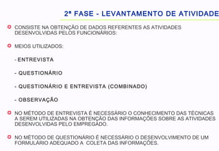  CONSISTE NA OBTENÇÃO DE DADOS REFERENTES AS ATIVIDADES
DESENVOLVIDAS PELOS FUNCIONÁRIOS:
 MEIOS UTILIZADOS:
- ENTREVISTA
- QUESTIONÁRIO
- QUESTIONÁRIO E ENTREVISTA (COMBINADO)
- OBSERVAÇÃO
 NO MÉTODO DE ENTREVISTA É NECESSÁRIO O CONHECIMENTO DAS TÉCNICAS
A SEREM UTILIZADAS NA OBTENÇÃO DAS INFORMAÇÕES SOBRE AS ATIVIDADES
DESENVOLVIDAS PELO EMPREGADO.
 NO MÉTODO DE QUESTIONÁRIO É NECESSÁRIO O DESENVOLVIMENTO DE UM
FORMULÁRIO ADEQUADO A COLETA DAS INFORMAÇÕES.
2ª FASE - LEVANTAMENTO DE ATIVIDADE
 