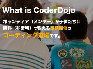 What is CoderDojo 
ボランティア（メンター）が子供たちに 
無料（非営利）で教える定期開催の 
コーディング道場です。 
 