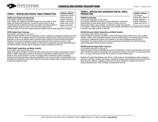 CURRICULUM/COURSE DESCRIPTIONS
TERM 5 - SPECIALIZED DIGITAL VIDEO PRODUCTION
DS300 Sound Design and Engineering
(5.00 semester credit hours/100 clock hours)

Software utilized:
Adobe After Effects®
Adobe Illustrator®
Adobe Photoshop®
Apple Compressor®
Apple Final Cut Pro®
Apple Final Draft®

Sound Design and Engineering (DS300) explains the role of audio in visual
media and explores the production of sound for picture using Pro Tools.
Students will learn fundamental technical and artistic processes involved in
creating effective audio for picture, and will achieve a basic level of
proficiency using Pro Tools as an audio production platform. No prior audio experience is required.

TERM 6 - SPECIALIZED ADVANCED DIGITAL VIDEO
PRODUCTION
DSW400 Scriptwriting
(5.00 semester credit hours/100 clock hours)

Version 1.2 January 10, 2014

Software utilized:
2d3 Boujou®
Adobe After Effects®
Adobe Illustrator®
Adobe Photoshop®
Apple Final Cut Pro®

Script Writing (DSW400) will introduce many components of short story
screenwriting, focusing specifically on The Hero’s Journey, short and
featured film analysis, genre analysis, and television writing. The emphasis
is on students’ original writing, storyboarding, and character development. Each student will be required
to produce a ten-page script for a short film.

DP300 Digital Video Production

DAC400 Advanced Digital Compositing and Motion Graphics

(5.00 semester credit hours/100 clock hours)

(5.00 semester credit hours/100 clock hours)

Digital Production (DP300) covers the production process, including pre-production, production and postproduction. Much of the emphasis will be on learning the production tools. Students will gain hands on
experience in the use of different types of cameras, lenses, lighting and sound recording equipment.
Students will also learn techniques in planning and preparing for the production process. In postproduction, students learn the fundamentals of media asset management, advanced editing techniques
and different delivery methods with an emphasis on video compression for the web.

Advanced Digital Compositing and Motion Graphics (DAC400) will demonstrate how to solve creative,
complex, industry-level compositing problems, such as multiple effects, pre-comp/nesting, optimizing
performance, masking/roto-scoping, and rendering. A full range of keyboard shortcuts will be
incorporated. The course will also cover advanced capturing and exporting of DV and HDV footage.
General video/audio editing will also be included.

DC300 Digital Compositing and Motion Graphics

(5.00 semester credit hours/100 clock hours)

(5.00 semester credit hours/100 clock hours)

Advanced Digital Production (DAP300) will examine the elements of cinema and storytelling from the film
world. Students will apply the knowledge from prerequisite courses to the creation of a high quality short
film. It is a goal of the course that this film be used as a central portfolio piece.

DAP400 Advanced Digital Video Production
Digital Compositing and Motion Graphics (DC300) explores the world of digital compositing and motion
graphics. Digital compositing consists of the process of assembling multiple images to make a final
image for print, motion pictures or screen. The students will be introduced to basic compositing
techniques and motion graphics using Adobe AfterEffects. The course will offer an understanding of preproduction for AfterEffects, green screen, lighting, key-framing, creating mattes, animating text, syncing
to audio and exporting movies.

Students will explore the following roles: director, editor, producer, cinematographer, writer, compositor,
and sound specialist. Students will imitate a professional dynamic group environment and will also learn
about scouting, auditions, budgeting, permits and venues for distribution. Students will utilize the
industry-standard tools of Final Cut Studio and learning HD formats.

6250 El Cajon Blvd. • San Diego, CA 92115 • free 866.752.8826 • phone 619.265.0107 • fax 619.265.8655 • www.platt.edu

 