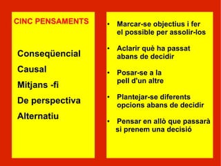 CINC PENSAMENTS   ●   Marcar-se objectius i fer
                      el possible per assolir-los

                  ●   Aclarir què ha passat
Conseqüencial         abans de decidir
Causal            ●   Posar-se a la
                      pell d'un altre
Mitjans -fi
                  ●   Plantejar-se diferents
De perspectiva        opcions abans de decidir
Alternatiu        ●   Pensar en allò que passarà
                      si prenem una decisió
 