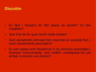 Discutim



●   És fàcil i freqüent fer AID abans de decidir? Ho fem
    nosaltres?
●   Què s'ha de fer quan tenim molts dubtes?
●   Quin pensament principal hem exercitat en aquesta lliçó, i
    quins pensaments secundaris?
●   Si com passa amb freqüència hi ha diversos avantatges i
    diversos inconvenients, com podem contrapesar-los per
    arribar a prendre una decisió?
 