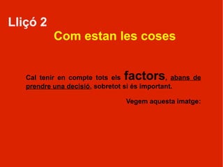 Lliçó 2
           Com estan les coses


   Cal tenir en compte tots els factors       , abans de
   prendre una decisió, sobretot si és important.

                                 Vegem aquesta imatge:
 