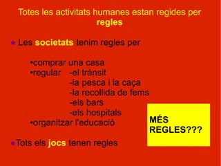 Totes les activitats humanes estan regides per
                       regles

● Les societats tenim regles per

    ● comprar una casa
     ●regular  -el trànsit
               -la pesca i la caça
               -la recollida de fems
               -els bars
               -els hospitals
     ●organitzar l'educació          MÉS
                                     REGLES???
●Tots els jocs tenen regles
 