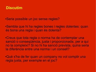 Discutim

Seria possible un joc sense regles?
●




Sembla que hi ha regles bones i regles dolentes: quan
●

és bona una regla i quan és dolenta?

●Creus que tota regla o norma ha de contemplar una
sanció o conseqüència, justa i proporcionada, per a qui
no la compleixi? Si no hi ha sanció prevista, quina seria
la diferència entre una norma i un consell?

●Què s'ha de fer quan un company no vol complir una
regla justa, per exemple en el joc?
 