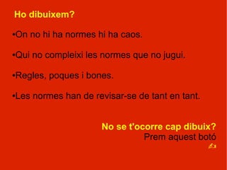 Ho dibuixem?

On no hi ha normes hi ha caos.
●




Qui no compleixi les normes que no jugui.
●




Regles, poques i bones.
●




Les normes han de revisar-se de tant en tant.
●




                     No se t'ocorre cap dibuix?
                               Prem aquest botó
                                             ?
 