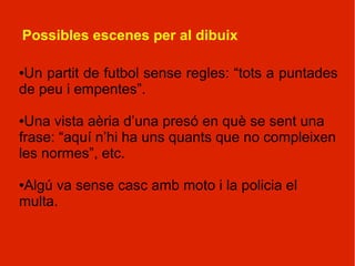 Possibles escenes per al dibuix

●Un partit de futbol sense regles: “tots a puntades
de peu i empentes”.

●Una vista aèria d’una presó en què se sent una
frase: “aquí n’hi ha uns quants que no compleixen
les normes”, etc.

Algú va sense casc amb moto i la policia el
●

multa.
 