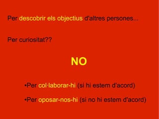 Per descobrir els objectius d'altres persones...


Per curiositat??


                       NO
      ●Per col·laborar-hi (si hi estem d'acord)

      ●Per oposar-nos-hi (si no hi estem d'acord)
 