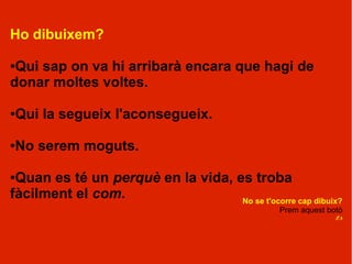 Ho dibuixem?

●Qui sap on va hi arribarà encara que hagi de
donar moltes voltes.

Qui la segueix l'aconsegueix.
●




No serem moguts.
●



●Quan es té un perquè en la vida, es troba
fàcilment el com.                  No se t'ocorre cap dibuix?
                                                 Prem aquest botó
                                                               ?
 