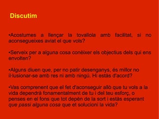 Discutim

●Acostumes a llençar la tovallola amb facilitat, si no
aconsegueixes aviat el que vols?

●Serveix per a alguna cosa conèixer els objectius dels qui ens
envolten?

● Alguns diuen que, per no patir desenganys, és millor no
il·lusionar-se amb res ni amb ningú. Hi estàs d'acord?

●Vas comprenent que el fet d'aconseguir allò que tu vols a la
vida dependrà fonamentalment de tu i del teu esforç, o
penses en el fons que tot depèn de la sort i estàs esperant
que passi alguna cosa que et solucioni la vida?
 