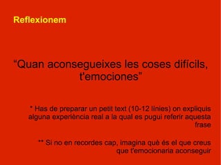 Reflexionem




“Quan aconsegueixes les coses difícils,
           t'emociones”

   * Has de preparar un petit text (10-12 línies) on expliquis
   alguna experiència real a la qual es pugui referir aquesta
                                                        frase

      ** Si no en recordes cap, imagina què és el que creus
                              que t'emocionaria aconseguir
 