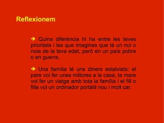 Reflexionem

    ➔ Quina diferència hi ha entre les teves
    prioritats i les que imagines que té un noi o
    noia de la teva edat, però en un país pobre
    o en guerra.

    ➔ Una família té uns diners estalviats: el
    pare vol fer unes millores a la casa, la mare
    vol fer un viatge amb tota la família i el fill o
    filla vol un ordinador portàtil nou i molt car.
 