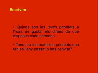 Escrivim



 ●  Quines són les teves prioritats a
 l'hora de gastar els diners de què
 disposes cada setmana.

 ● Tens ara les mateixes prioritats que
 tenies l'any passat o has canviat?
 
