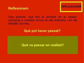 EXPLICACIONS
Reflexionem

Una alumna, que era la primera de la classe,
comença a cometre errors en els exàmens i en els
treballs i proves.

          Què pot haver passat?



         Què va passar en realitat?
 