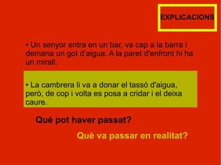 EXPLICACIONS


●Un senyor entra en un bar, va cap a la barra i
demana un got d’aigua. A la paret d'enfront hi ha
un mirall.

●La cambrera li va a donar el tassó d'aigua,
però, de cop i volta es posa a cridar i el deixa
caure.

    Què pot haver passat?
               Què va passar en realitat?
 