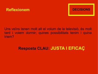 Reflexionem                                 DECISIONS




Uns veïns tenen molt alt el volum de la televisió, és molt
tard i volem dormir; quines possibilitats tenim i quina
triem?


         Resposta CLAU: JUSTA I EFICAÇ
 