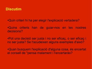 Discutim

●Quin criteri hi ha per elegir l'explicació vertadera?

●Quins criteris han de guiar-nos en les nostres
decisions?

●Pot una decisió ser justa i no ser eficaç, o ser eficaç i
no ser justa? Se t'acudeixen alguns exemples d'això?

●Quan busquem l'explicació d'alguna cosa, és encertat
el consell de "pensa malament i l'encertaràs?
 