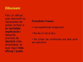 Dibuixem

Feu un dibuix
que demostri la
necessitat de     Possibles frases:
saber arribar a
la veritable
                  ●   Les aparences enganyen
explicació i      ●   No és or tot el lluu
després
prendre la        ● No s'han de confondre els fets amb
decisió més       les opinions
encertada, la
que sigui més
eficaç i justa.
 