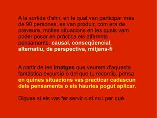 A la sortida d'ahir, en la qual van participar més
de 90 persones, es van produir, com era de
preveure, moltes situacions en les quals vam
poder posar en pràctica els diferents
pensaments: causal, conseqüencial,
alternatiu, de perspectiva, mitjans-fi.


A partir de les imatges que veurem d'aquesta
fantàstica excursió o del que tu recordis, pensa
en quines situacions vas practicar cadascun
dels pensaments o els hauries pogut aplicar.

Digues si els vas fer servir o si no i per què.
 
