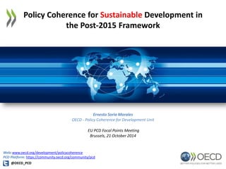 Policy Coherence for Sustainable Development in 
the Post-2015 Framework 
Ernesto Soria Morales 
OECD - Policy Coherence for Development Unit 
EU PCD Focal Points Meeting 
Brussels, 21 October 2014 
@OECD_PCD 
Web: www.oecd.org/development/policycoherence 
PCD Platform: https://community.oecd.org/community/pcd  