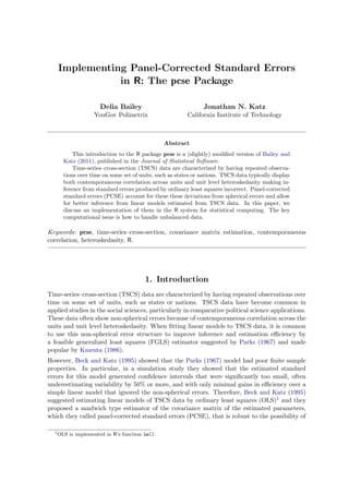 Implementing Panel-Corrected Standard Errors
in R: The pcse Package
Delia Bailey
YouGov Polimetrix
Jonathan N. Katz
California Institute of Technology
Abstract
This introduction to the R package pcse is a (slightly) modified version of Bailey and
Katz (2011), published in the Journal of Statistical Software.
Time-series–cross-section (TSCS) data are characterized by having repeated observa-
tions over time on some set of units, such as states or nations. TSCS data typically display
both contemporaneous correlation across units and unit level heteroskedasity making in-
ference from standard errors produced by ordinary least squares incorrect. Panel-corrected
standard errors (PCSE) account for these these deviations from spherical errors and allow
for better inference from linear models estimated from TSCS data. In this paper, we
discuss an implementation of them in the R system for statistical computing. The key
computational issue is how to handle unbalanced data.
Keywords: pcse, time-series–cross-section, covariance matrix estimation, contemporaneous
correlation, heteroskedasity, R.
1. Introduction
Time-series–cross-section (TSCS) data are characterized by having repeated observations over
time on some set of units, such as states or nations. TSCS data have become common in
applied studies in the social sciences, particularly in comparative political science applications.
These data often show non-spherical errors because of contemporaneous correlation across the
units and unit level heteroskedasity. When fitting linear models to TSCS data, it is common
to use this non-spherical error structure to improve inference and estimation efficiency by
a feasible generalized least squares (FGLS) estimator suggested by Parks (1967) and made
popular by Kmenta (1986).
However, Beck and Katz (1995) showed that the Parks (1967) model had poor finite sample
properties. In particular, in a simulation study they showed that the estimated standard
errors for this model generated confidence intervals that were significantly too small, often
underestimating variability by 50% or more, and with only minimal gains in efficiency over a
simple linear model that ignored the non-spherical errors. Therefore, Beck and Katz (1995)
suggested estimating linear models of TSCS data by ordinary least squares (OLS)1 and they
proposed a sandwich type estimator of the covariance matrix of the estimated parameters,
which they called panel-corrected standard errors (PCSE), that is robust to the possibility of
1
OLS is implemented in R’s function lm().
 