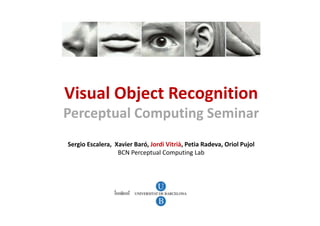 Visual Object Recognition
Vi l Obj R          ii
Perceptual Computing Seminar
Perceptual Computing Seminar
Sergio Escalera,  Xavier Baró, Jordi Vitrià, Petia Radeva, Oriol Pujol
                   BCN Perceptual Computing Lab
 