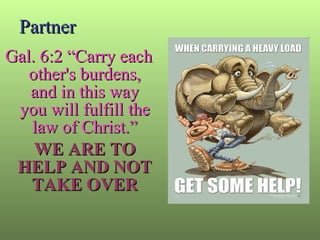 Partner Gal. 6:2 “Carry each other's burdens, and in this way you will fulfill the law of Christ.” WE ARE TO HELP AND NOT TAKE OVER 