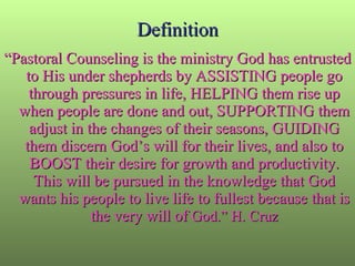 Definition “ Pastoral Counseling is the ministry God has entrusted to His under shepherds by ASSISTING people go through pressures in life, HELPING them rise up when people are done and out, SUPPORTING them adjust in the changes of their seasons, GUIDING them discern God’s will for their lives, and also to BOOST their desire for growth and productivity. This will be pursued in the knowledge that God wants his people to live life to fullest because that is the very will of  God.” H. Cruz 