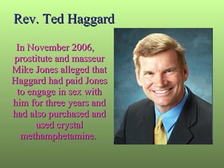 Rev. Ted Haggard In November 2006, prostitute and masseur Mike Jones alleged that Haggard had paid Jones to engage in sex with him for three years and had also purchased and used crystal methamphetamine .  
