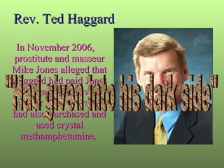 Rev. Ted Haggard In November 2006, prostitute and masseur Mike Jones alleged that Haggard had paid Jones to engage in sex with him for three years and had also purchased and used crystal methamphetamine .  "Had given into his dark side" 