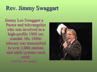 Rev. Jimmy Swaggart Jimmy Lee Swaggart a Pastor and televangelist who was involved in a high-profile 1988 sex scandal. His 1980s' telecast was transmitted to over 3,000 stations and cable systems each week. (1988 a nd 1991 scandals) 