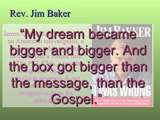 Rev. Jim Baker James Orsen "Jim" Bakker  is an American televangelist, a former Assemblies of God minister, and a former host of The PTL Club, a popular evangelical Christian  television program. A sex scandal led to his resignation from the ministry. “ My dream became bigger and bigger. And the box got bigger than the message, than the Gospel.”  
