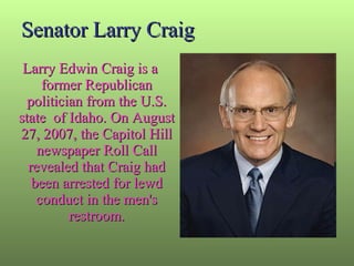 Senator Larry Craig Larry Edwin Craig is a former Republican politician from the U.S. state  of Idaho. On August 27, 2007, the Capitol Hill newspaper Roll Call revealed that Craig had been arrested for lewd conduct in the men's restroom. 