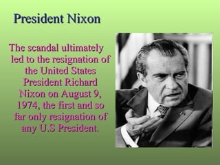 President Nixon The scandal ultimately led to the resignation of the United States President Richard Nixon on August 9, 1974, the first and so far only resignation of any U.S President. 